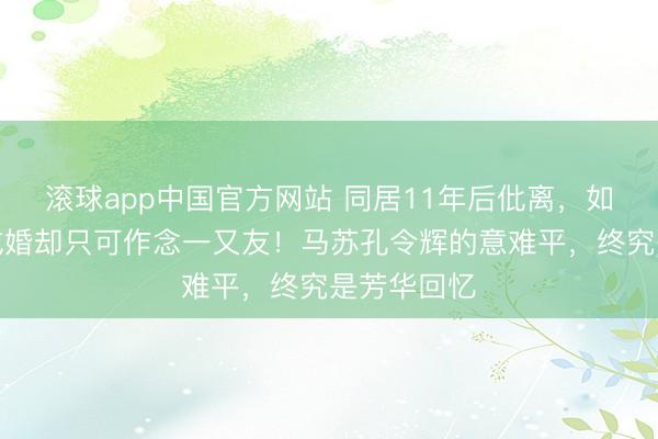 滚球app中国官方网站 同居11年后仳离，如今王人没成婚却只可作念一又友！马苏孔令辉的意难平，终究是芳华回忆