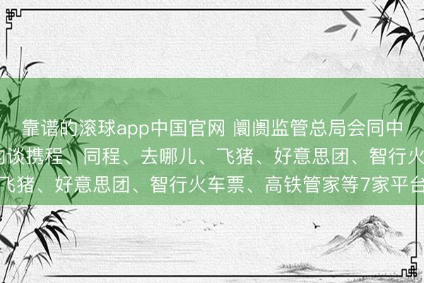 靠谱的滚球app中国官网 阛阓监管总局会同中央网信办、国度铁路局约谈携程、同程、去哪儿、飞猪、好意思团、智行火车票、高铁管家等7家平台