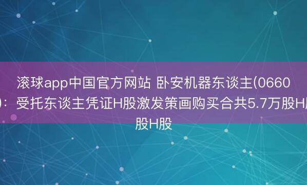 滚球app中国官方网站 卧安机器东谈主(06600)：受托东谈主凭证H股激发策画购买合共5.7万股H股
