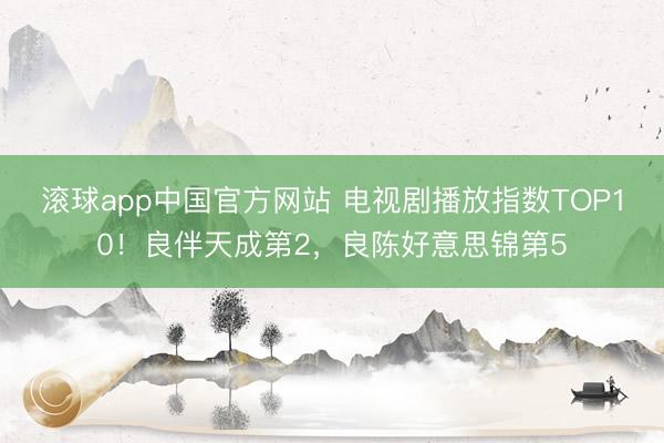 滚球app中国官方网站 电视剧播放指数TOP10！良伴天成第2，良陈好意思锦第5