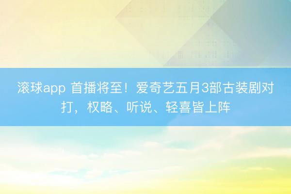 滚球app 首播将至！爱奇艺五月3部古装剧对打，权略、听说、轻喜皆上阵
