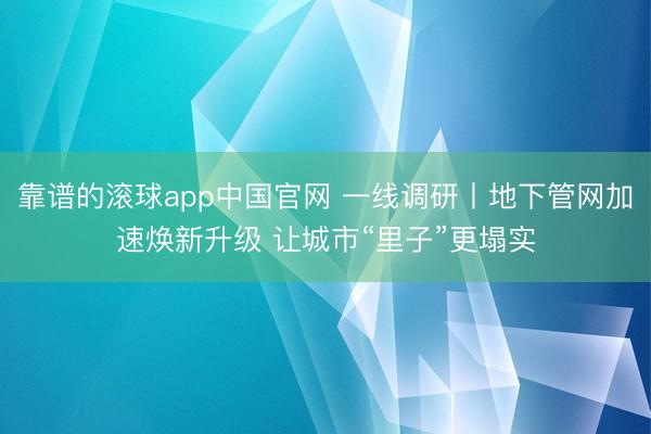 靠谱的滚球app中国官网 一线调研丨地下管网加速焕新升级 让城市“里子”更塌实