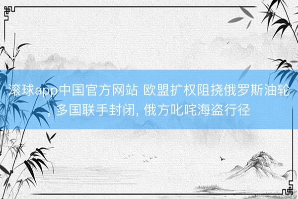 滚球app中国官方网站 欧盟扩权阻挠俄罗斯油轮， 多国联手封闭， 俄方叱咤海盗行径