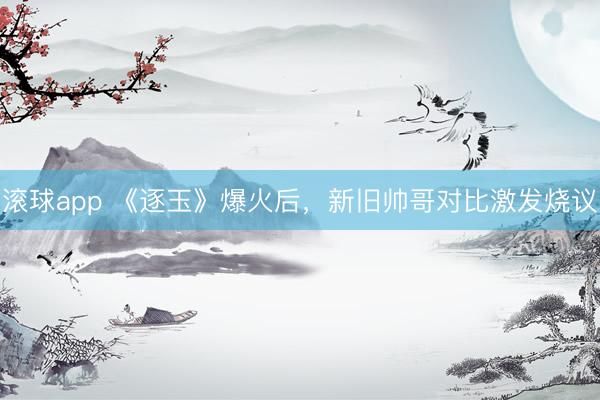 滚球app 《逐玉》爆火后，新旧帅哥对比激发烧议