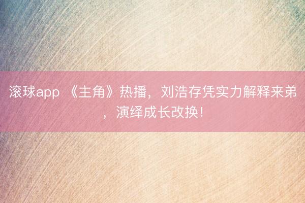 滚球app 《主角》热播，刘浩存凭实力解释来弟，演绎成长改换！