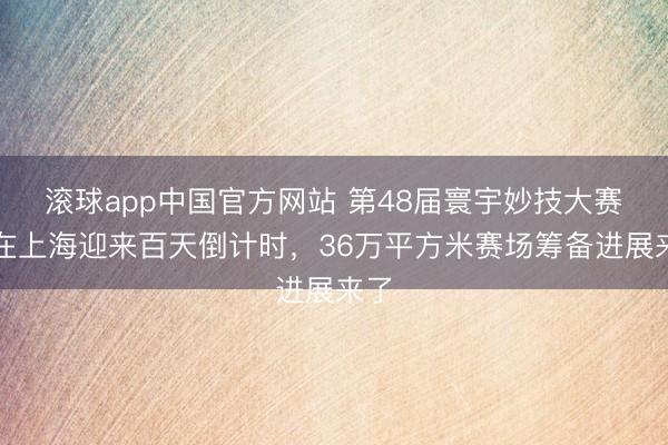 滚球app中国官方网站 第48届寰宇妙技大赛将在上海迎来百天倒计时,36万平方米赛场筹备进展来了