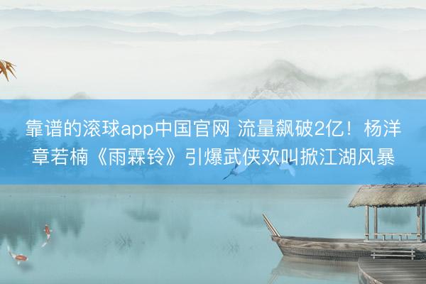 靠谱的滚球app中国官网 流量飙破2亿！杨洋章若楠《雨霖铃》引爆武侠欢叫掀江湖风暴