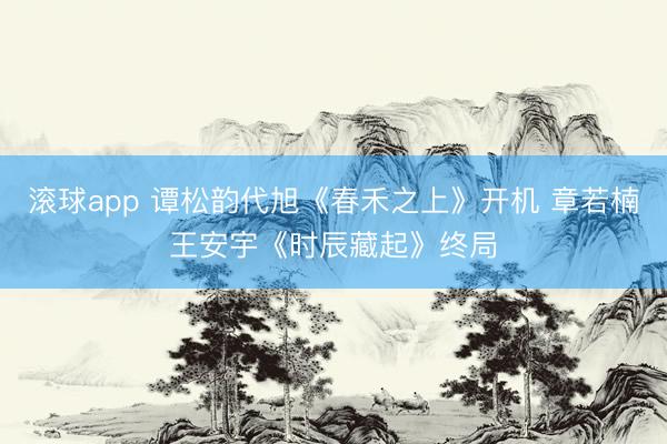 滚球app 谭松韵代旭《春禾之上》开机 章若楠王安宇《时辰藏起》终局