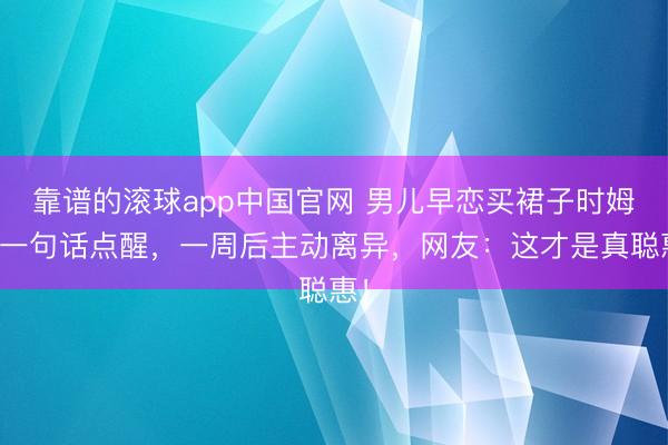 靠谱的滚球app中国官网 男儿早恋买裙子时姆妈一句话点醒,一周后主动离异,网友:这才是真聪惠!