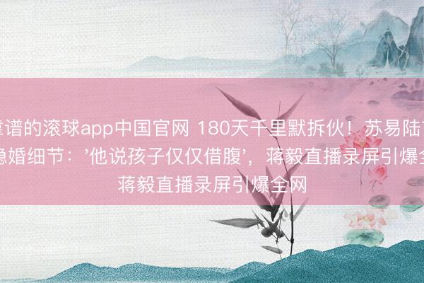 靠谱的滚球app中国官网 180天千里默拆伙!苏易陆首曝隐婚细节:'他说孩子仅仅借腹',蒋毅直播录屏引爆全网