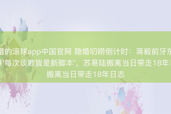 靠谱的滚球app中国官网 隐婚叨唠倒计时：蒋毅前牙东谈主曝'每次谈歉皆是新脚本'，苏易陆搬离当日带走18年日志