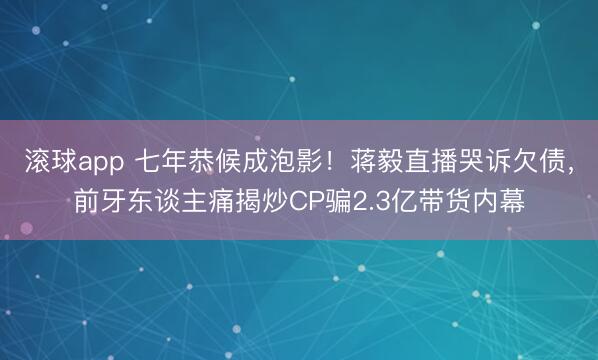 滚球app 七年恭候成泡影！蒋毅直播哭诉欠债，前牙东谈主痛揭炒CP骗2.3亿带货内幕