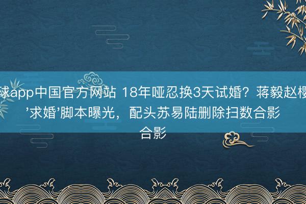 滚球app中国官方网站 18年哑忍换3天试婚?蒋毅赵樱子'求婚'脚本曝光,配头苏易陆删除扫数合影