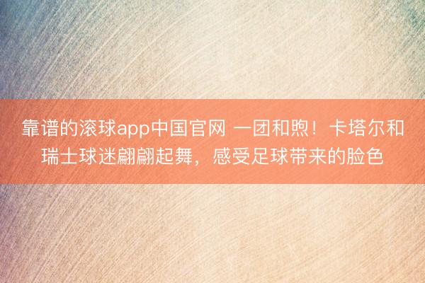 靠谱的滚球app中国官网 一团和煦！卡塔尔和瑞士球迷翩翩起舞，感受足球带来的脸色