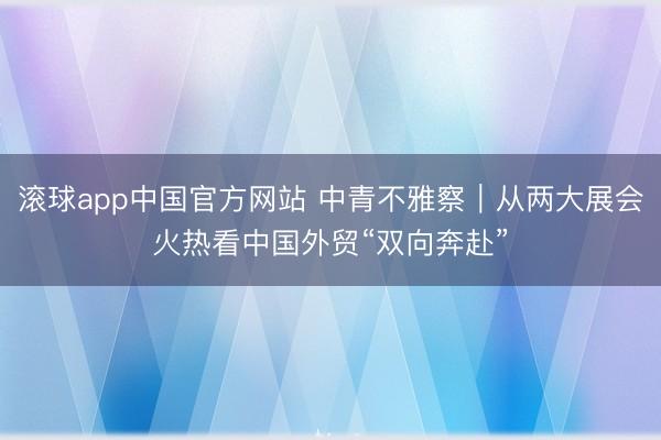 滚球app中国官方网站 中青不雅察｜从两大展会火热看中国外贸“双向奔赴”