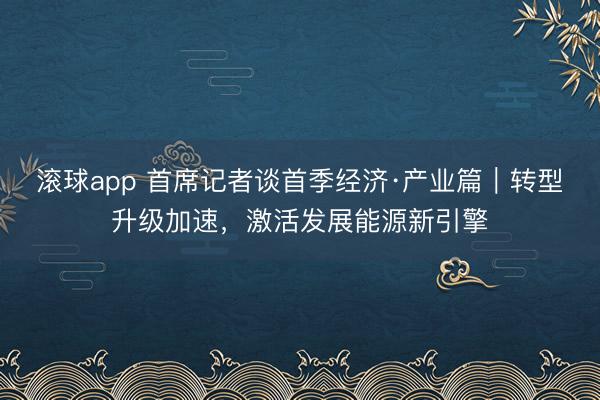 滚球app 首席记者谈首季经济·产业篇｜转型升级加速，激活发展能源新引擎