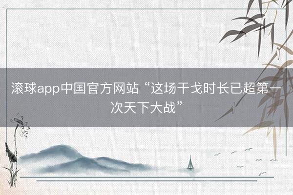 滚球app中国官方网站 “这场干戈时长已超第一次天下大战”