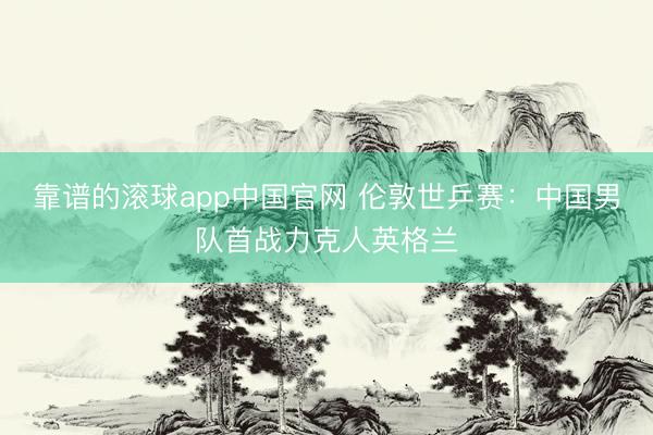 靠谱的滚球app中国官网 伦敦世乒赛:中国男队首战力克人英格兰