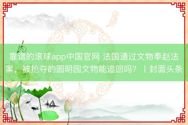 靠谱的滚球app中国官网 法国通过文物奉赵法案，被抢夺的圆明园文物能追回吗？丨封面头条