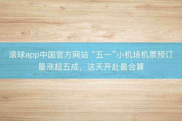 滚球app中国官方网站 “五一”小机场机票预订量涨超五成，这天开赴最合算