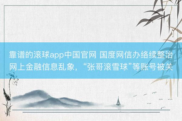 靠谱的滚球app中国官网 国度网信办络续整治网上金融信息乱象，“张哥滚雪球”等账号被关