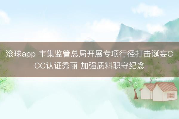 滚球app 市集监管总局开展专项行径打击诞妄CCC认证秀丽 加强质料职守纪念