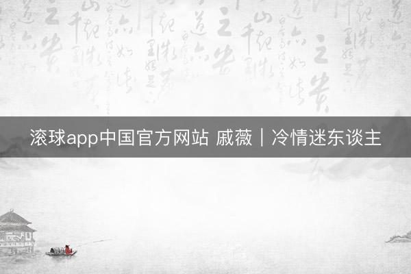 滚球app中国官方网站 戚薇｜冷情迷东谈主