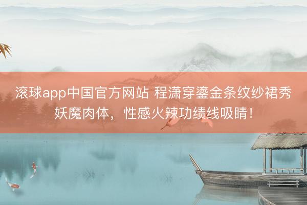 滚球app中国官方网站 程潇穿鎏金条纹纱裙秀妖魔肉体，性感火辣功绩线吸睛！