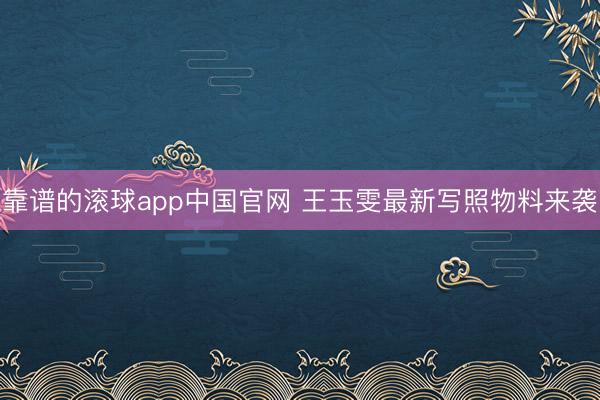 靠谱的滚球app中国官网 王玉雯最新写照物料来袭