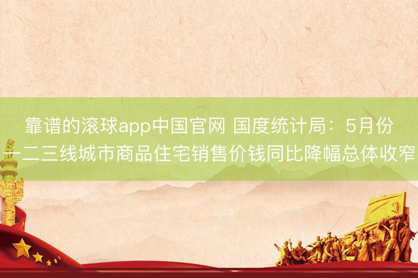 靠谱的滚球app中国官网 国度统计局：5月份一二三线城市商品住宅销售价钱同比降幅总体收窄