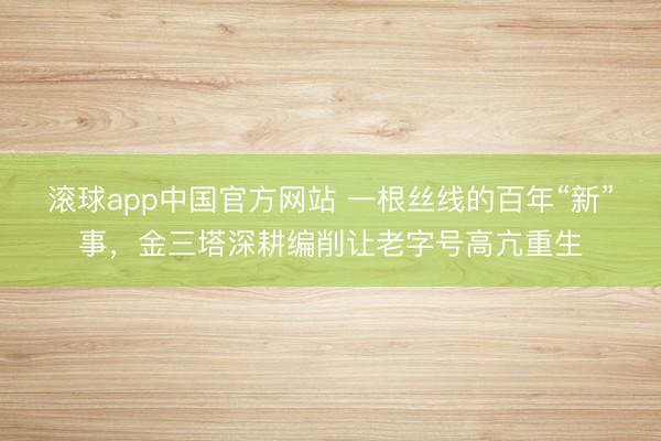 滚球app中国官方网站 一根丝线的百年“新”事，金三塔深耕编削让老字号高亢重生