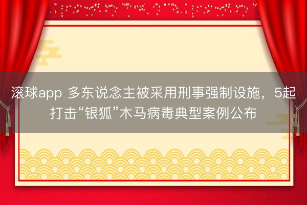 滚球app 多东说念主被采用刑事强制设施，5起打击“银狐”木马病毒典型案例公布
