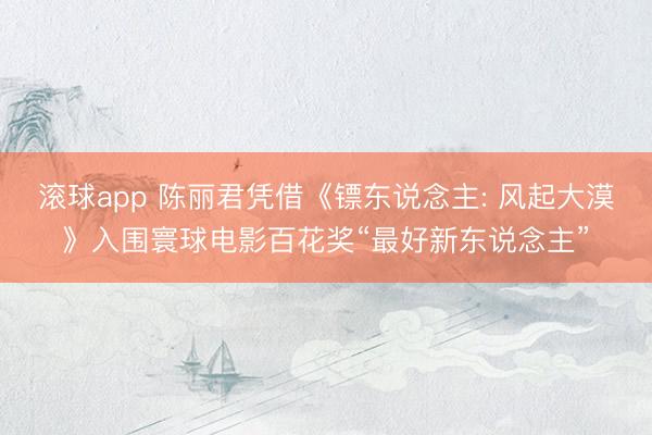 滚球app 陈丽君凭借《镖东说念主: 风起大漠》入围寰球电影百花奖“最好新东说念主”
