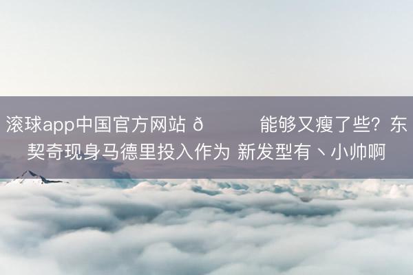 滚球app中国官方网站 👀能够又瘦了些？东契奇现身马德里投入作为 新发型有丶小帅啊