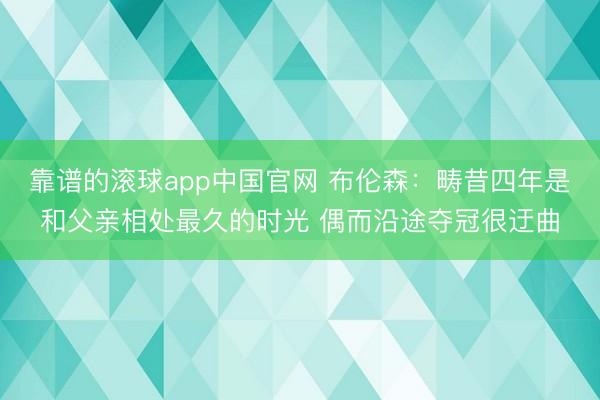 靠谱的滚球app中国官网 布伦森：畴昔四年是和父亲相处最久的时光 偶而沿途夺冠很迂曲