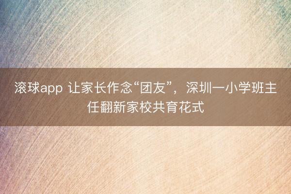 滚球app 让家长作念“团友”，深圳一小学班主任翻新家校共育花式