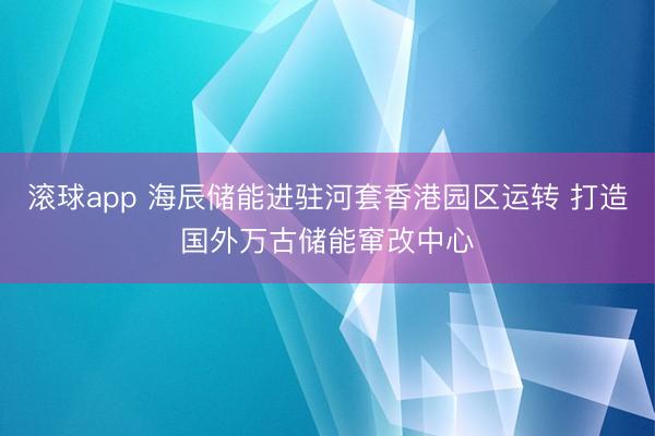 滚球app 海辰储能进驻河套香港园区运转 打造国外万古储能窜改中心