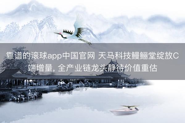靠谱的滚球app中国官网 天马科技鳗鲡堂绽放C端增量， 全产业链龙头静待价值重估