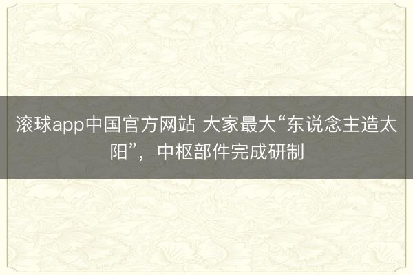 滚球app中国官方网站 大家最大“东说念主造太阳”，中枢部件完成研制