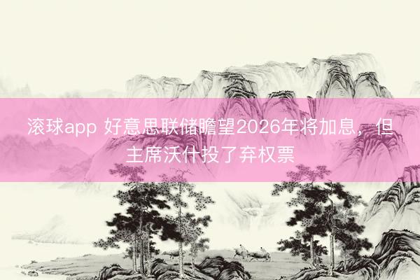 滚球app 好意思联储瞻望2026年将加息，但主席沃什投了弃权票