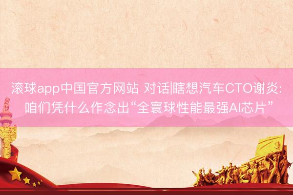 滚球app中国官方网站 对话|瞎想汽车CTO谢炎: 咱们凭什么作念出“全寰球性能最强AI芯片”